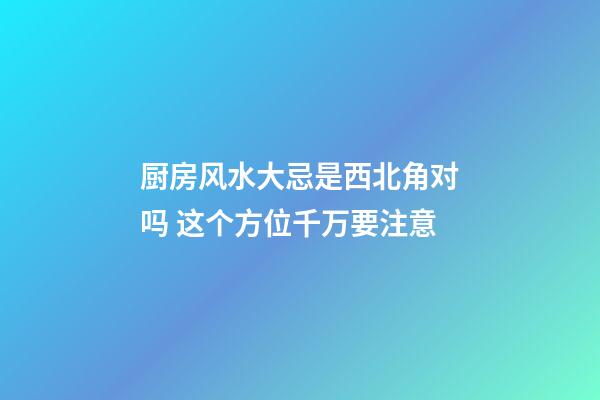厨房风水大忌是西北角对吗 这个方位千万要注意
